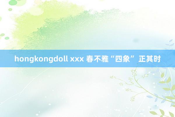 hongkongdoll xxx 春不雅“四象” 正其时