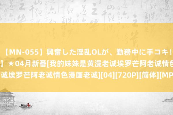 【MN-055】興奮した淫乱OLが、勤務中に手コキ！！？？ 【动漫国字幕组】★04月新番[我的妹妹是黄漫老诚埃罗芒阿老诚情色漫画老诚][04][720P][简体][MP4]