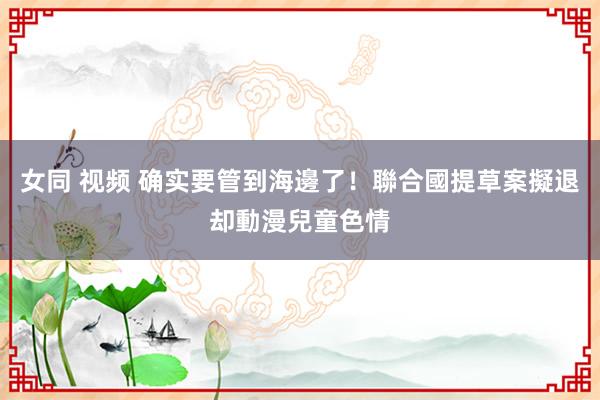 女同 视频 确实要管到海邊了！聯合國提草案擬退却動漫兒童色情