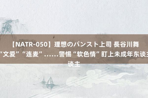 【NATR-050】理想のパンスト上司 長谷川舞 “文爱”“连麦”……警惕“软色情”盯上未成年东谈主