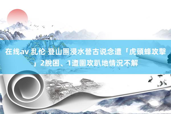 在线av 乱伦 登山團浸水營古说念遭「虎頭蜂攻擊」　2脫困、1遭圍攻趴地情況不解