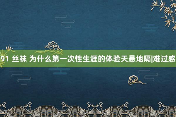 91 丝袜 为什么第一次性生涯的体验天悬地隔|难过感