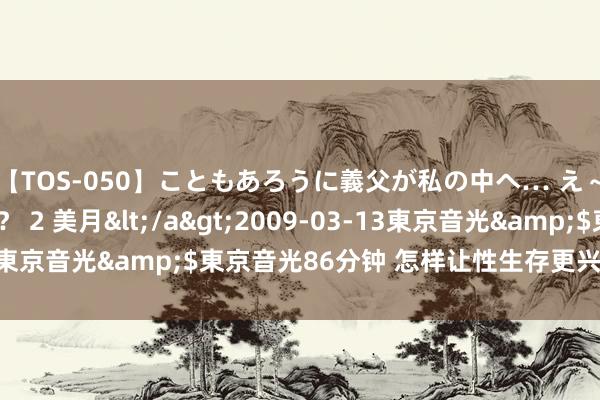 【TOS-050】こともあろうに義父が私の中へ… え～中出しなのぉ～！？ 2 美月</a>2009-03-13東京音光&$東京音光86分钟 怎样让性生存更兴致？|天性