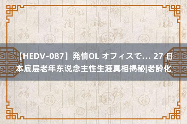 【HEDV-087】発情OL オフィスで… 27 日本底层老年东说念主性生涯真相揭秘|老龄化