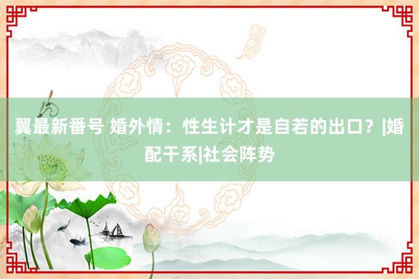 翼最新番号 婚外情：性生计才是自若的出口？|婚配干系|社会阵势