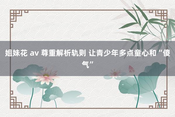 姐妹花 av 尊重解析轨则 让青少年多点童心和“傻气”