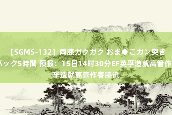 【SGMS-132】両膝ガクガク おま●こガン突き 立ちバック5時間 预报：15日14时30分EF英孚造就高管作客腾讯