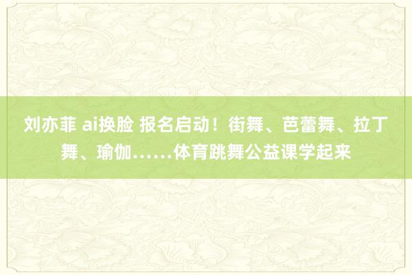 刘亦菲 ai换脸 报名启动！街舞、芭蕾舞、拉丁舞、瑜伽……体育跳舞公益课学起来