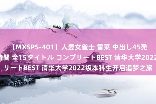 【MXSPS-401】人妻女雀士 雪菜 中出し45発＋厳選21コーナー 10時間 全15タイトル コンプリートBEST 清华大学2022级本科生开启追梦之旅