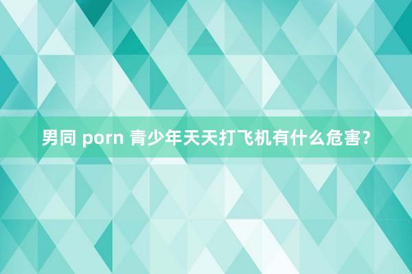 男同 porn 青少年天天打飞机有什么危害？