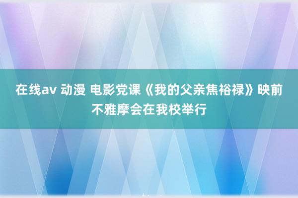 在线av 动漫 电影党课《我的父亲焦裕禄》映前不雅摩会在我校举行