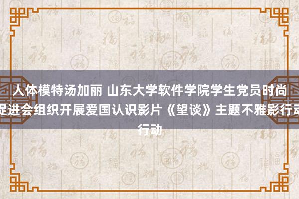 人体模特汤加丽 山东大学软件学院学生党员时尚促进会组织开展爱国认识影片《望谈》主题不雅影行动