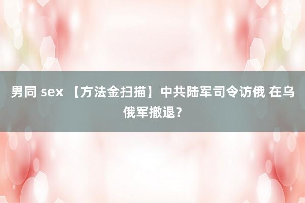 男同 sex 【方法金扫描】中共陆军司令访俄 在乌俄军撤退？