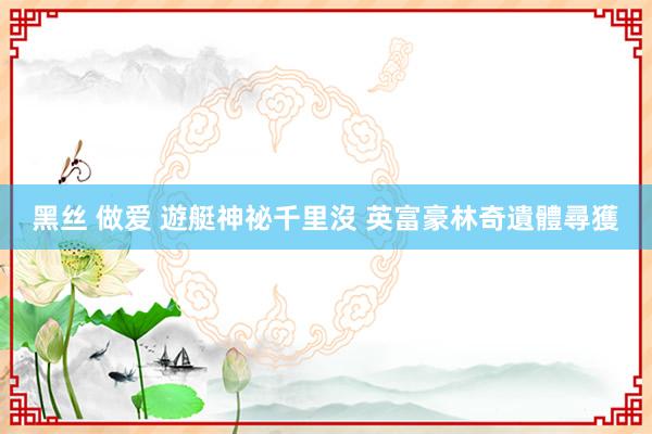 黑丝 做爱 遊艇神祕千里沒 英富豪林奇遺體尋獲