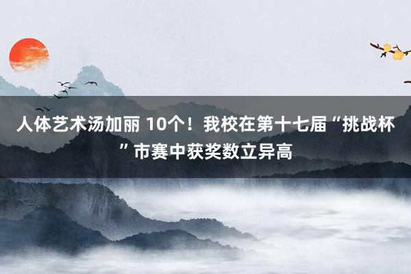 人体艺术汤加丽 10个！我校在第十七届“挑战杯”市赛中获奖数立异高