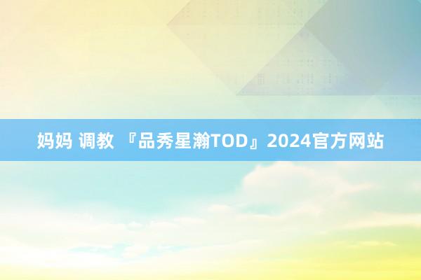 妈妈 调教 『品秀星瀚TOD』2024官方网站