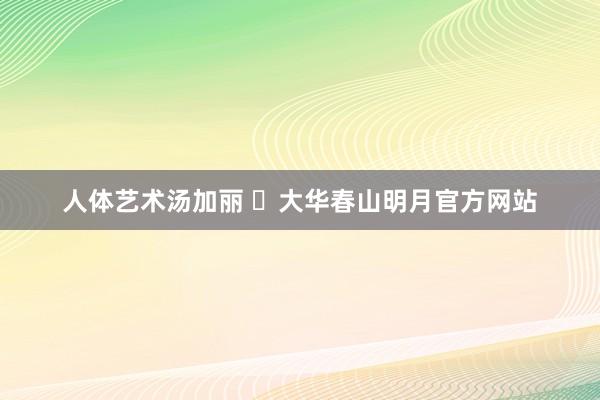 人体艺术汤加丽 ​大华春山明月官方网站