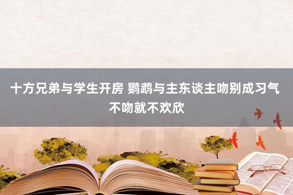 十方兄弟与学生开房 鹦鹉与主东谈主吻别成习气 不吻就不欢欣