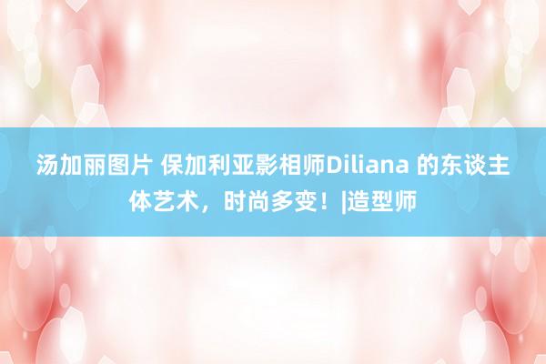 汤加丽图片 保加利亚影相师Diliana 的东谈主体艺术，时尚多变！|造型师