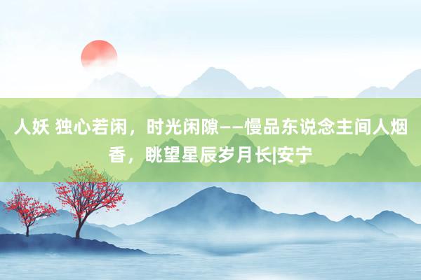 人妖 独心若闲，时光闲隙——慢品东说念主间人烟香，眺望星辰岁月长|安宁