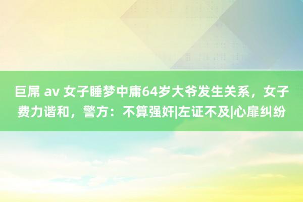 巨屌 av 女子睡梦中庸64岁大爷发生关系，女子费力谐和，警方：不算强奸|左证不及|心扉纠纷