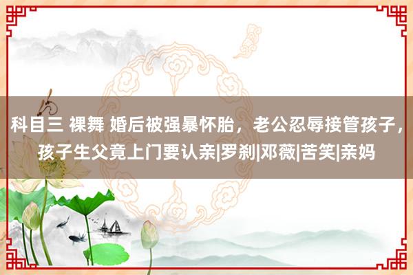 科目三 裸舞 婚后被强暴怀胎，老公忍辱接管孩子，孩子生父竟上门要认亲|罗刹|邓薇|苦笑|亲妈