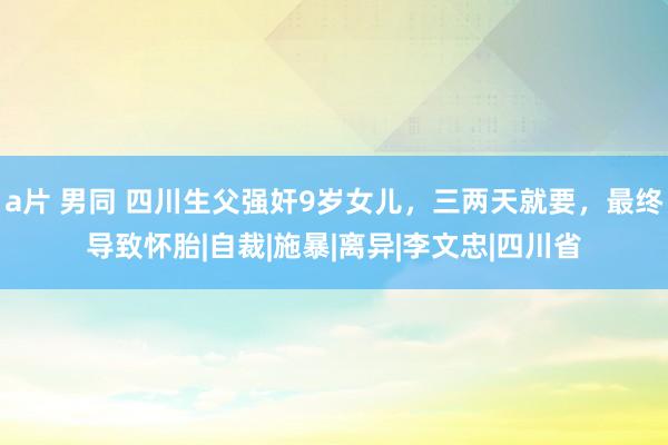 a片 男同 四川生父强奸9岁女儿，三两天就要，最终导致怀胎|自裁|施暴|离异|李文忠|四川省