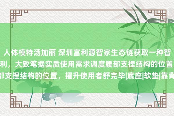 人体模特汤加丽 深圳富利源智家生态链获取一种智能沙发的腰部支捏结构专利，大致笔据实质使用需求调度腰部支捏结构的位置，擢升使用者舒完毕|底座|软垫|靠背|深圳市