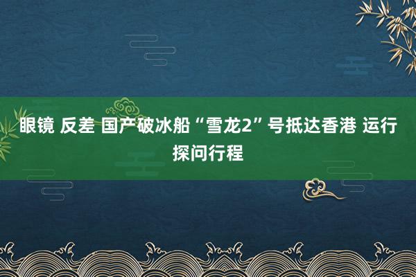 眼镜 反差 国产破冰船“雪龙2”号抵达香港 运行探问行程