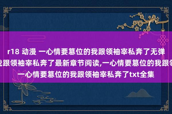 r18 动漫 一心情要篡位的我跟领袖宰私奔了无弹窗,一心情要篡位的我跟领袖宰私奔了最新章节阅读,一心情要篡位的我跟领袖宰私奔了txt全集