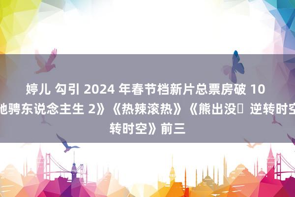 婷儿 勾引 2024 年春节档新片总票房破 10 亿，《驰骋东说念主生 2》《热辣滚热》《熊出没・逆转时空》前三