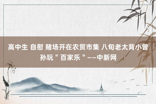 高中生 自慰 赌场开在农贸市集 八旬老太背小曾孙玩＂百家乐＂——中新网