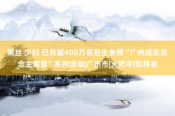 黑丝 少妇 已有超400万名后生参预“广州成东说念主宣誓”系列活动|广州市|火把手|取得者