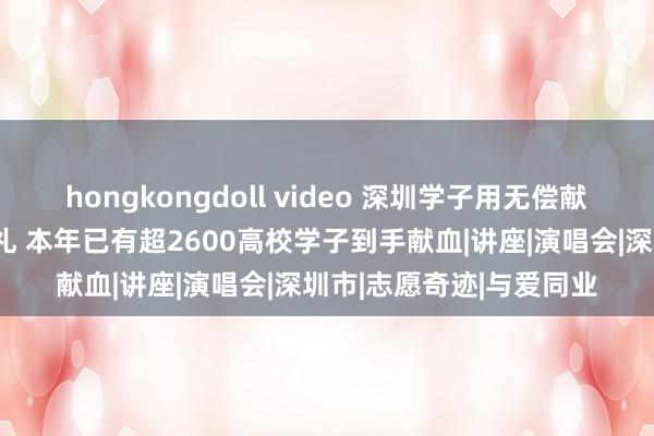 hongkongdoll video 深圳学子用无偿献血作念我方的成东谈主礼 本年已有超2600高校学子到手献血|讲座|演唱会|深圳市|志愿奇迹|与爱同业