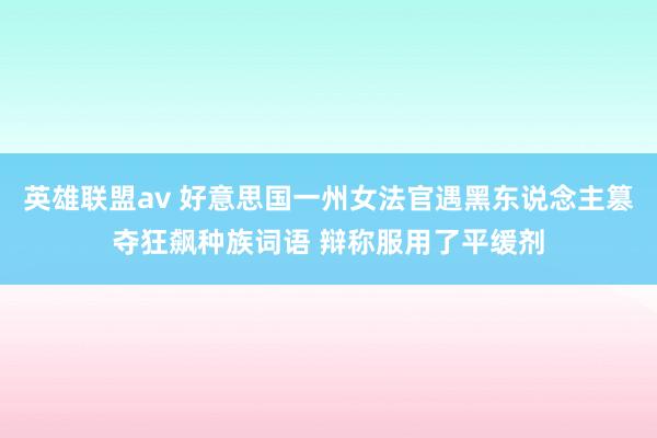 英雄联盟av 好意思国一州女法官遇黑东说念主篡夺狂飙种族词语 辩称服用了平缓剂