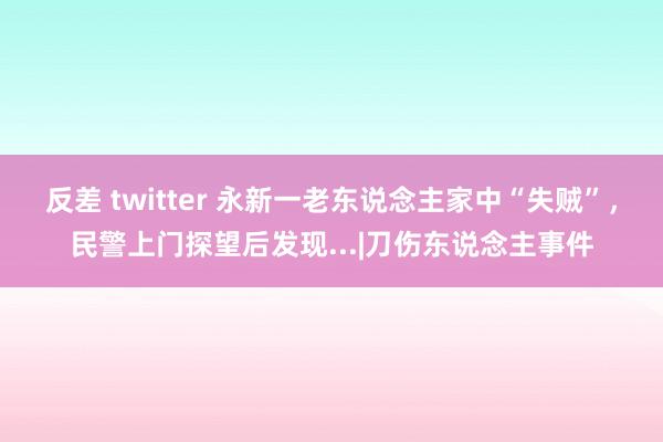 反差 twitter 永新一老东说念主家中“失贼”，民警上门探望后发现...|刀伤东说念主事件