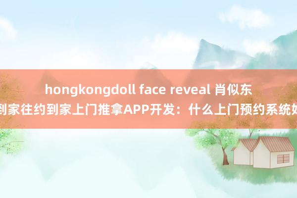 hongkongdoll face reveal 肖似东郊到家往约到家上门推拿APP开发：什么上门预约系统好用