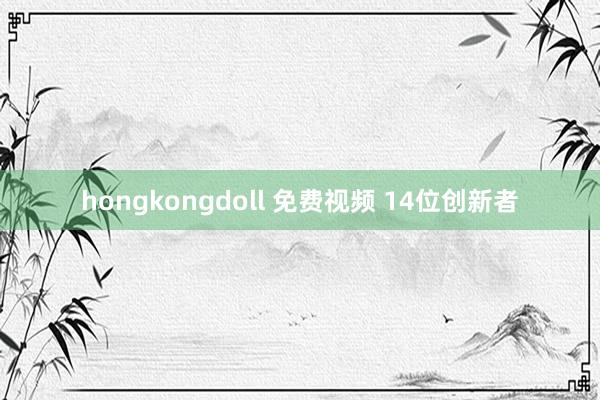 hongkongdoll 免费视频 14位创新者