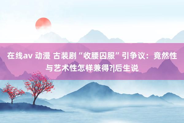 在线av 动漫 古装剧“收腰囚服”引争议：竟然性与艺术性怎样兼得?|后生说