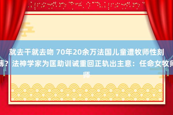 就去干就去吻 70年20余万法国儿童遭牧师性刻薄？法神学家为匡助训诫重回正轨出主意：任命女牧师