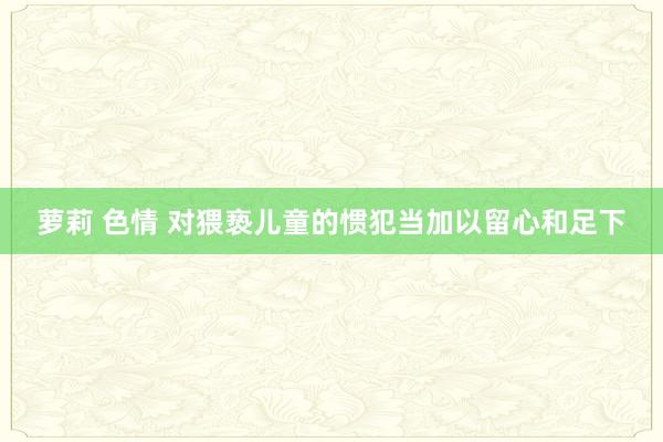 萝莉 色情 对猥亵儿童的惯犯当加以留心和足下