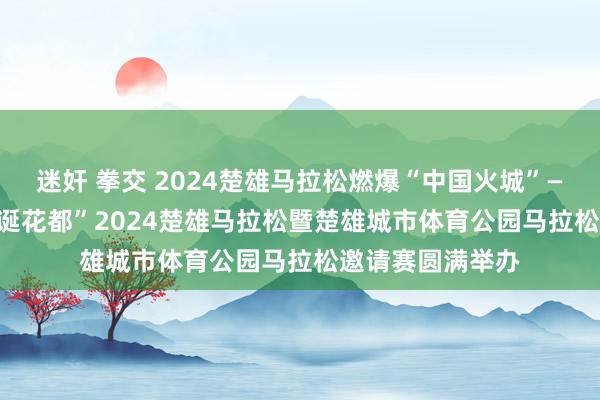 迷奸 拳交 2024楚雄马拉松燃爆“中国火城”—— “中国火城　荒诞花都”2024楚雄马拉松暨楚雄城市体育公园马拉松邀请赛圆满举办