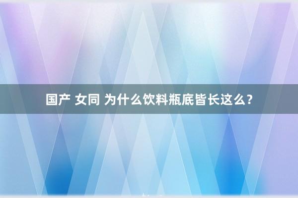 国产 女同 为什么饮料瓶底皆长这么？