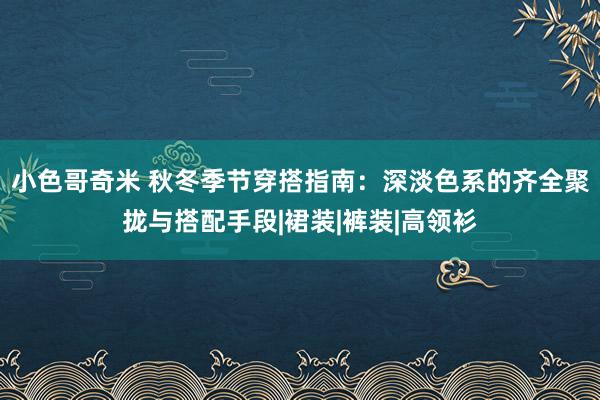 小色哥奇米 秋冬季节穿搭指南：深淡色系的齐全聚拢与搭配手段|裙装|裤装|高领衫