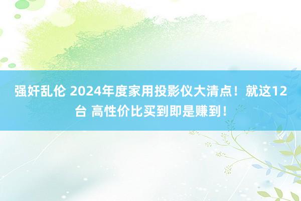 强奸乱伦 2024年度家用投影仪大清点！就这12台 高性价比买到即是赚到！