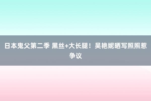 日本鬼父第二季 黑丝+大长腿！吴艳妮晒写照照惹争议