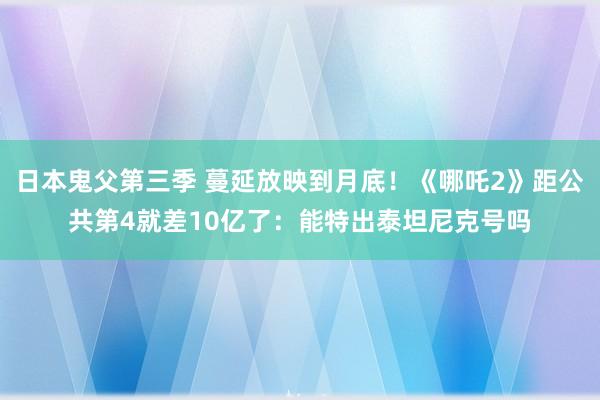 日本鬼父第三季 蔓延放映到月底！《哪吒2》距公共第4就差10亿了：能特出泰坦尼克号吗