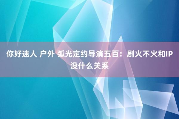 你好迷人 户外 弧光定约导演五百：剧火不火和IP没什么关系