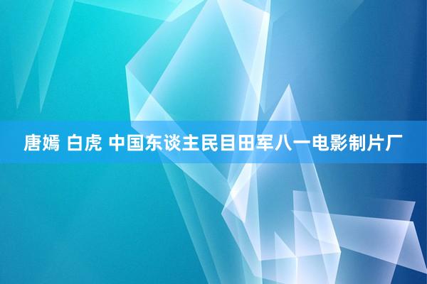 唐嫣 白虎 中国东谈主民目田军八一电影制片厂