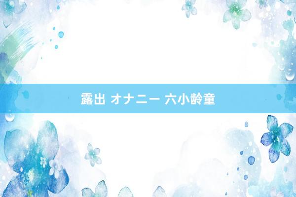 露出 オナニー 六小龄童